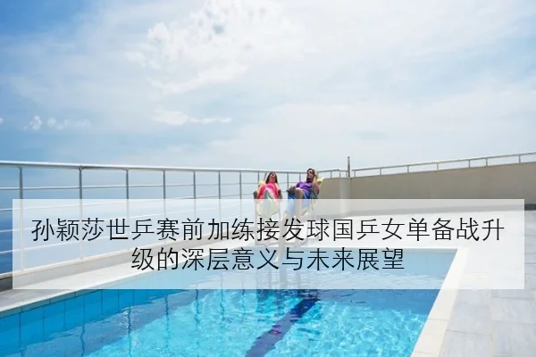 孙颖莎世乒赛前加练接发球国乒女单备战升级的深层意义与未来展望
