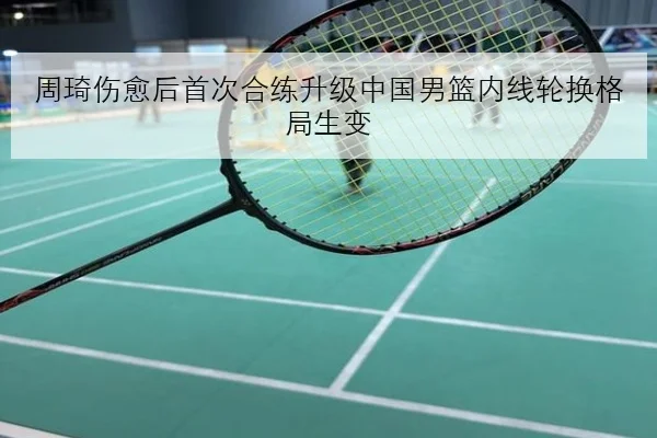 周琦伤愈后首次合练升级中国男篮内线轮换格局生变